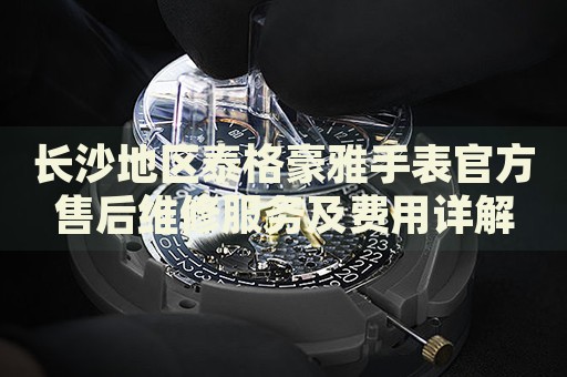 長沙地區泰格豪雅手表官方售后維修服務及費用詳解