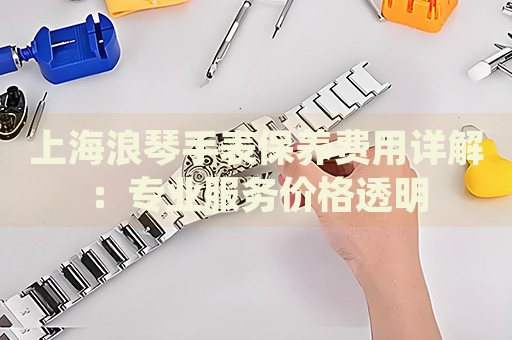 上海浪琴手表保養費用詳解：專業服務價格透明