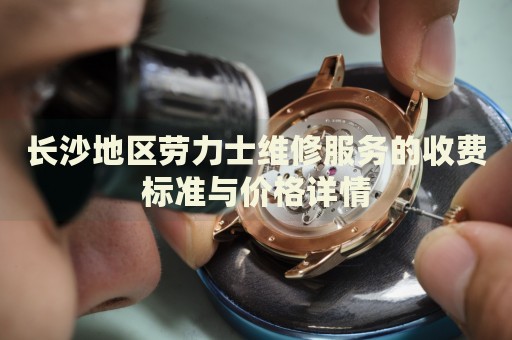 長沙地區勞力士維修服務的收費標準與價格詳情