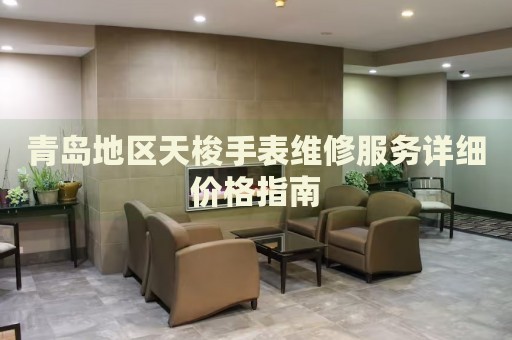 青島地區天梭手表維修服務詳細價格指南