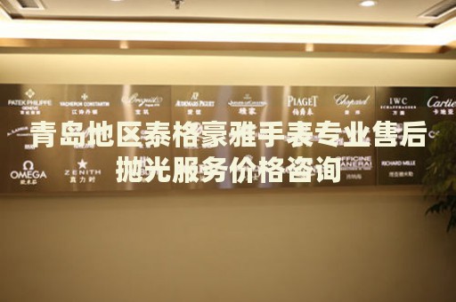 青島地區泰格豪雅手表專業售后拋光服務價格咨詢