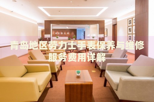 青島地區勞力士手表保養與維修服務費用詳解