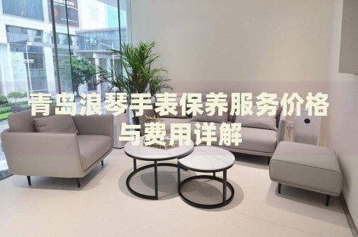 青島浪琴手表保養服務價格與費用詳解