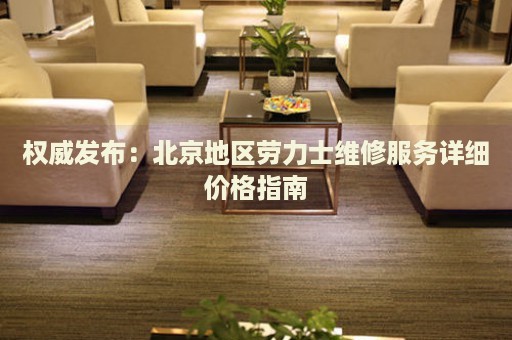 權威發布：北京地區勞力士維修服務詳細價格指南