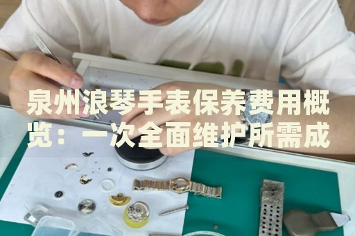 泉州浪琴手表保養費用概覽：一次全面維護所需成本