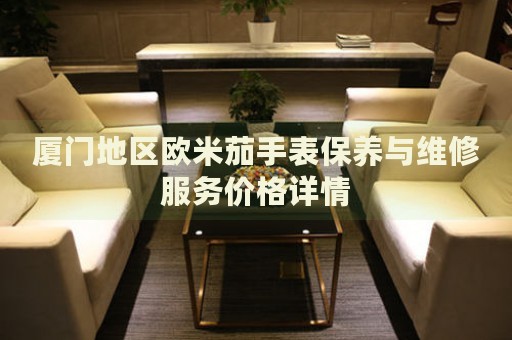 廈門地區歐米茄手表保養與維修服務價格詳情
