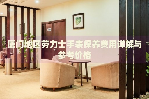 廈門地區勞力士手表保養費用詳解與參考價格