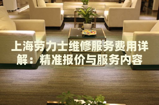 上海勞力士維修服務費用詳解：精準報價與服務內容