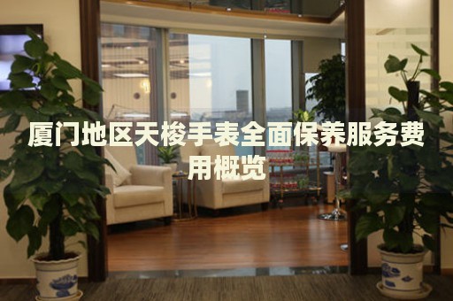 廈門地區天梭手表全面保養服務費用概覽