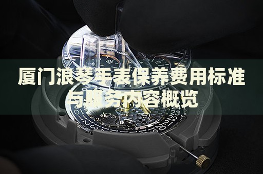 廈門浪琴手表保養(yǎng)費用標準與服務內容概覽