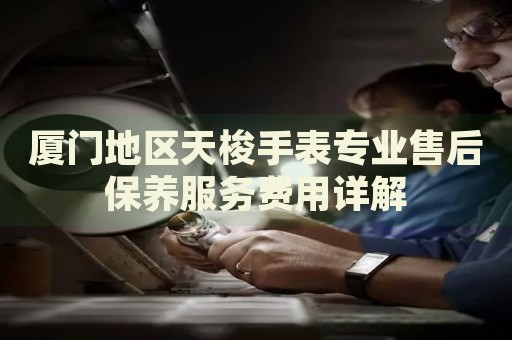 廈門地區天梭手表專業售后保養服務費用詳解