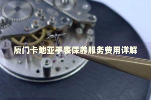 廈門卡地亞手表保養服務費用詳解