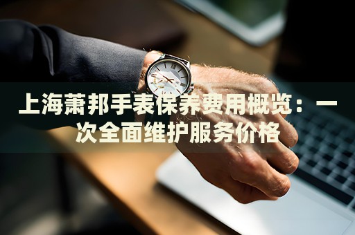 上海蕭邦手表保養費用概覽：一次全面維護服務價格