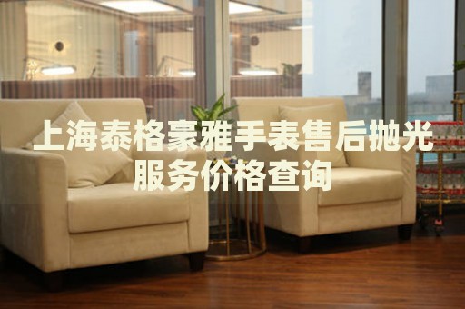 上海泰格豪雅手表售后拋光服務價格查詢