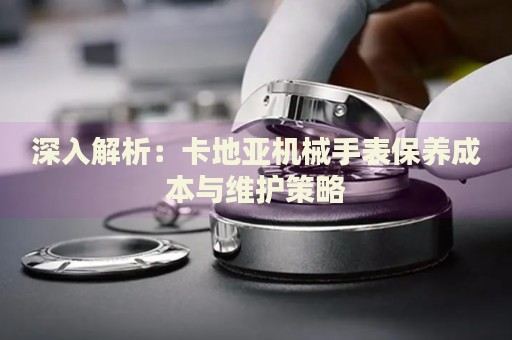 深入解析：卡地亞機械手表保養成本與維護策略