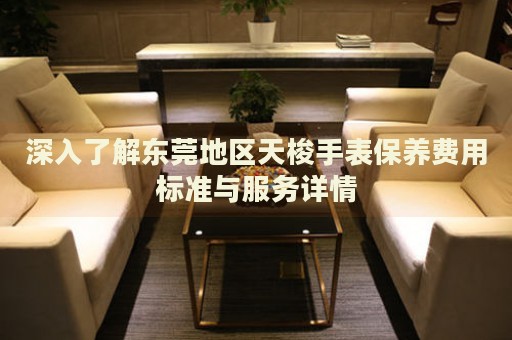 深入了解東莞地區天梭手表保養費用標準與服務詳情