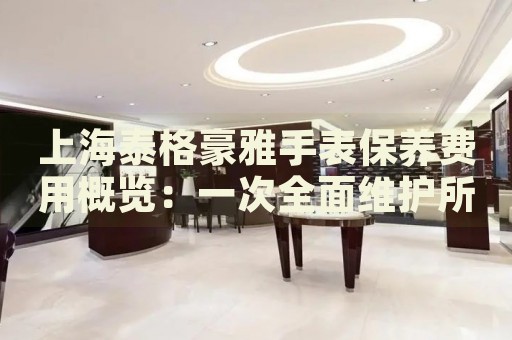 上海泰格豪雅手表保養費用概覽：一次全面維護所需成本