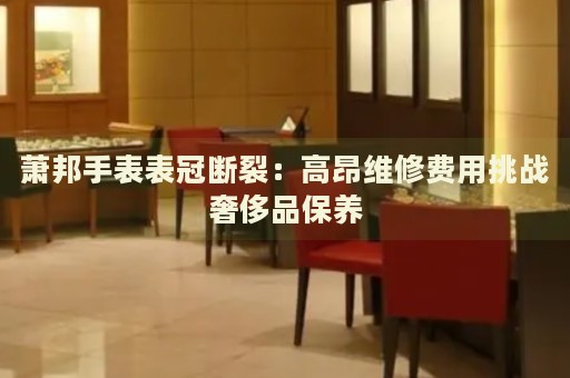 蕭邦手表表冠斷裂：高昂維修費用挑戰奢侈品保養