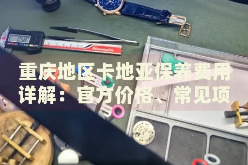 重慶地區(qū)卡地亞保養(yǎng)費(fèi)用詳解：官方價(jià)格、常見項(xiàng)目成本分析