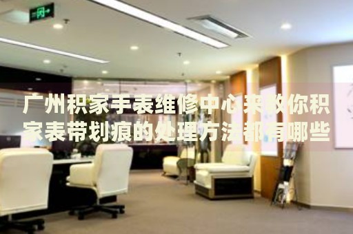 廣州積家手表維修中心來教你積家表帶劃痕的處理方法都有哪些？