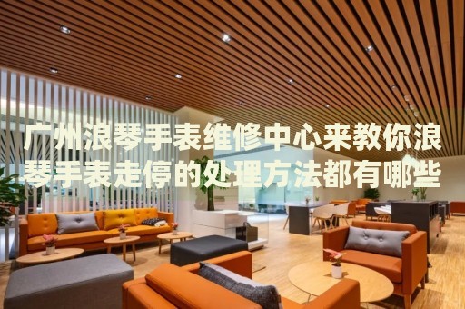 廣州浪琴手表維修中心來教你浪琴手表走停的處理方法都有哪些？