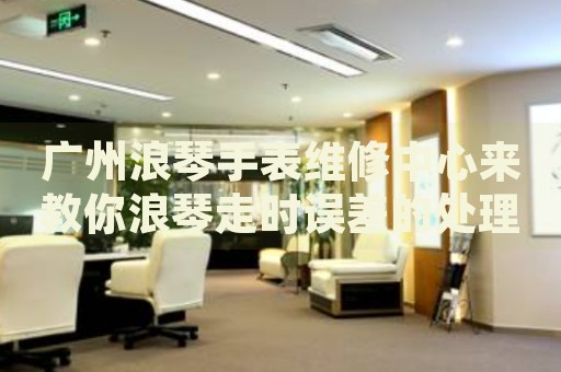 廣州浪琴手表維修中心來教你浪琴走時誤差的處理方法都有哪些？
