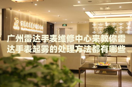 廣州雷達手表維修中心來教你雷達手表起霧的處理方法都有哪些？