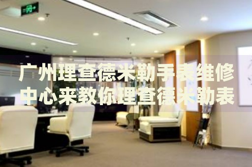 廣州理查德米勒手表維修中心來教你理查德米勒表盤劃痕的處理方法都有哪些？