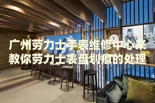 廣州勞力士手表維修中心來教你勞力士表盤劃痕的處理方法都有哪些？