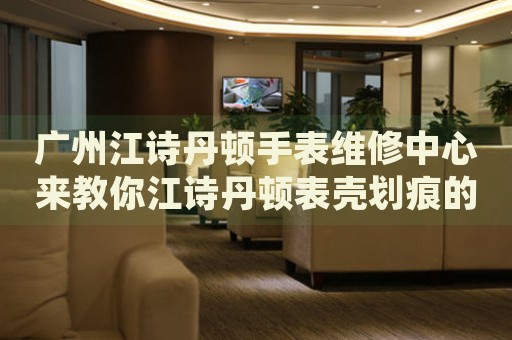 廣州江詩丹頓手表維修中心來教你江詩丹頓表殼劃痕的處理方法都有哪些？