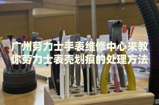 廣州勞力士手表維修中心來教你勞力士表殼劃痕的處理方法都有哪些？