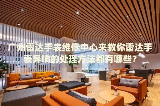 廣州雷達手表維修中心來教你雷達手表異響的處理方法都有哪些？