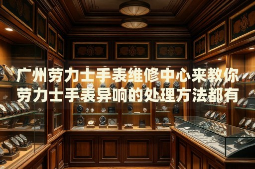 廣州勞力士手表維修中心來教你勞力士手表異響的處理方法都有哪些？