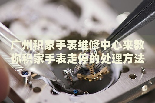 廣州積家手表維修中心來教你積家手表走停的處理方法都有哪些？