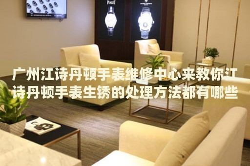 廣州江詩丹頓手表維修中心來教你江詩丹頓手表生銹的處理方法都有哪些？