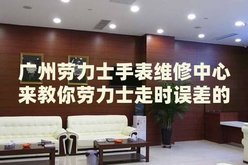 廣州勞力士手表維修中心來教你勞力士走時誤差的處理方法都有哪些？
