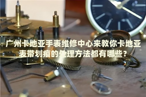 廣州卡地亞手表維修中心來教你卡地亞表帶劃痕的處理方法都有哪些？