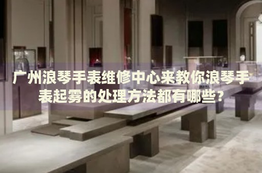 廣州浪琴手表維修中心來教你浪琴手表起霧的處理方法都有哪些？