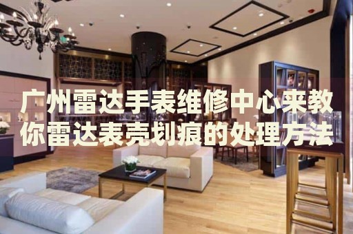 廣州雷達手表維修中心來教你雷達表殼劃痕的處理方法都有哪些？