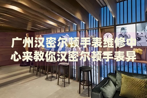 廣州漢密爾頓手表維修中心來教你漢密爾頓手表異響的處理方法都有哪些？