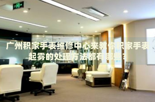 廣州積家手表維修中心來教你積家手表起霧的處理方法都有哪些？