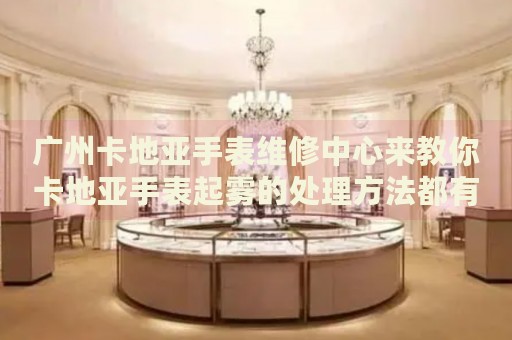 廣州卡地亞手表維修中心來教你卡地亞手表起霧的處理方法都有哪些？