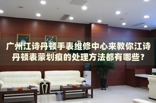 廣州江詩丹頓手表維修中心來教你江詩丹頓表蒙劃痕的處理方法都有哪些？