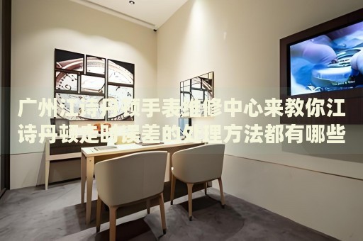 廣州江詩丹頓手表維修中心來教你江詩丹頓走時誤差的處理方法都有哪些？