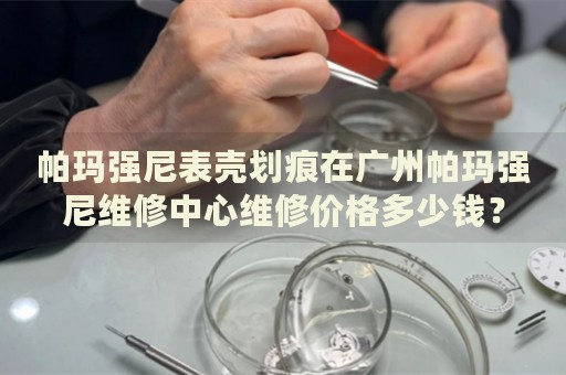 帕瑪強尼表殼劃痕在廣州帕瑪強尼維修中心維修價格多少錢？