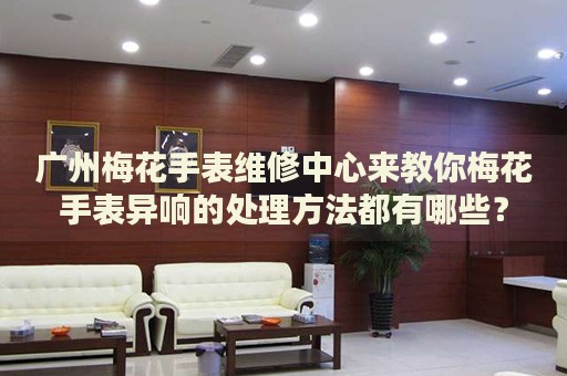 廣州梅花手表維修中心來教你梅花手表異響的處理方法都有哪些？