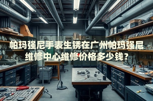 帕瑪強尼手表生銹在廣州帕瑪強尼維修中心維修價格多少錢？