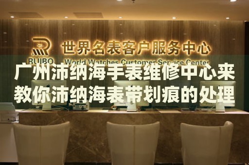 廣州沛納海手表維修中心來教你沛納海表帶劃痕的處理方法都有哪些？