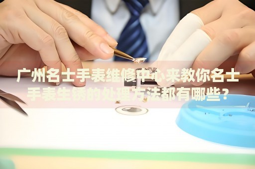 廣州名士手表維修中心來教你名士手表生銹的處理方法都有哪些？