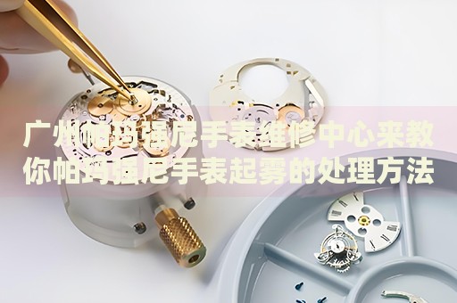 廣州帕瑪強尼手表維修中心來教你帕瑪強尼手表起霧的處理方法都有哪些？